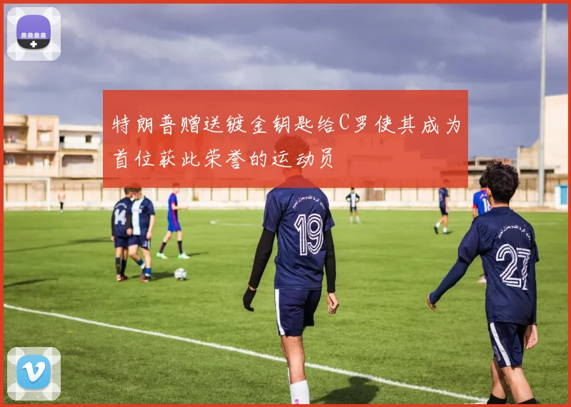 特朗普赠送镀金钥匙给C罗使其成为首位获此荣誉的运动员