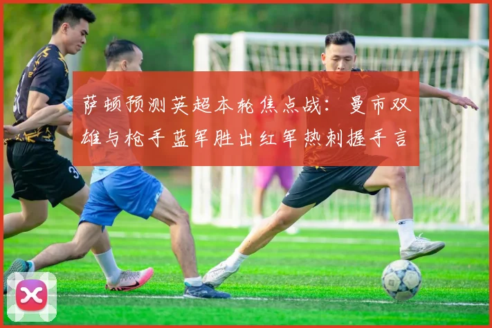 萨顿预测英超本轮焦点战：曼市双雄与枪手蓝军胜出红军热刺握手言和