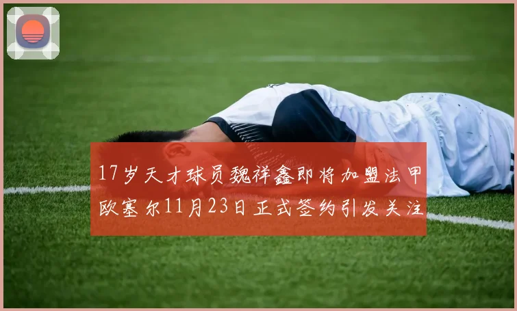 17岁天才球员魏祥鑫即将加盟法甲欧塞尔11月23日正式签约引发关注