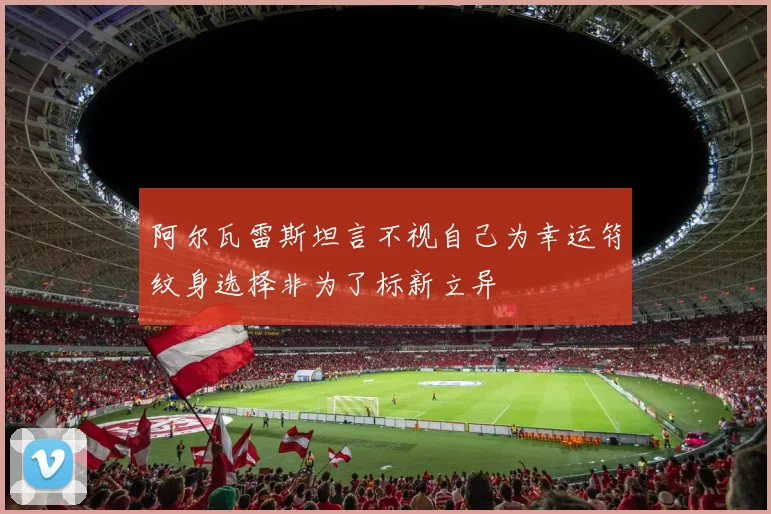 阿尔瓦雷斯坦言不视自己为幸运符纹身选择非为了标新立异