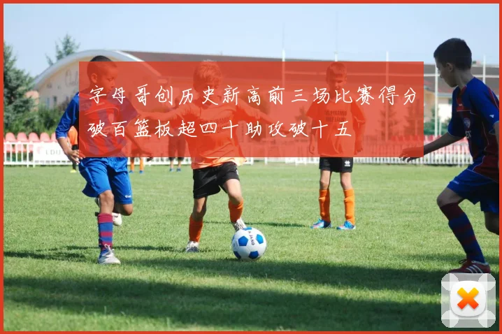字母哥创历史新高前三场比赛得分破百篮板超四十助攻破十五