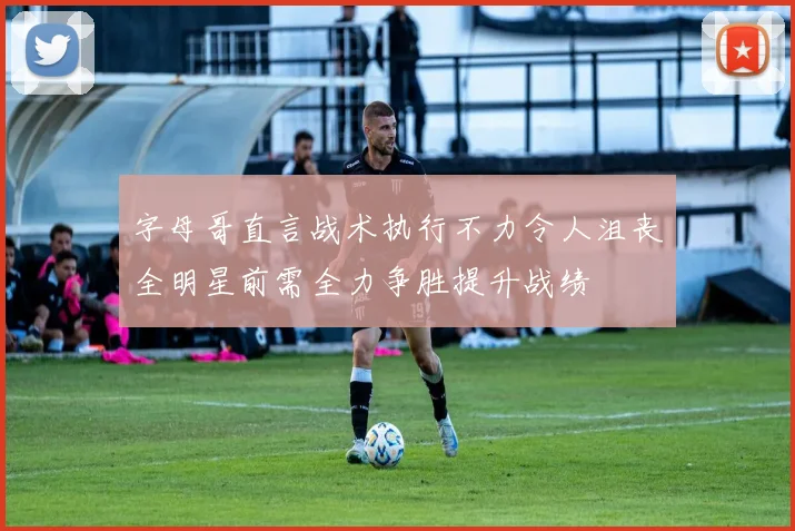 字母哥直言战术执行不力令人沮丧全明星前需全力争胜提升战绩
