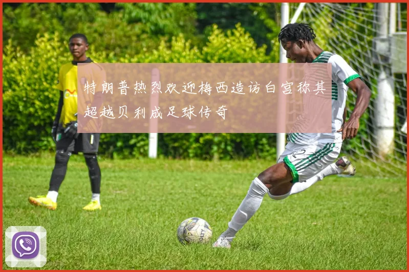 特朗普热烈欢迎梅西造访白宫称其超越贝利成足球传奇