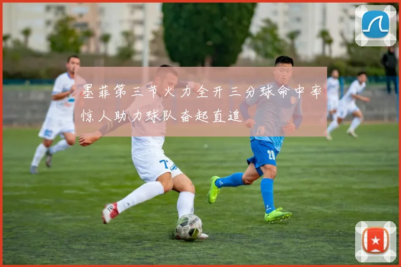 墨菲第三节火力全开三分球命中率惊人助力球队奋起直追