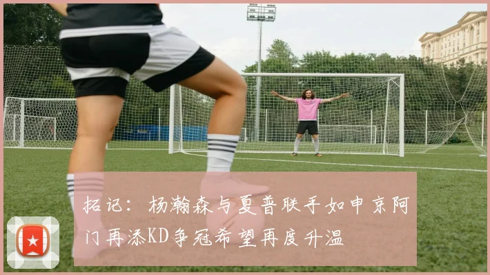 拓记：杨瀚森与夏普联手如申京阿门再添KD争冠希望再度升温