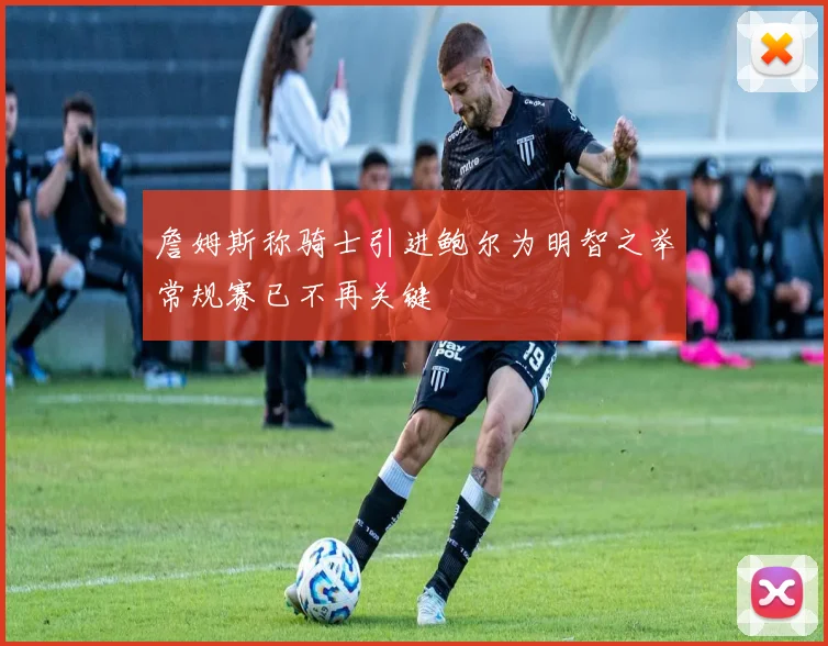 詹姆斯称骑士引进鲍尔为明智之举常规赛已不再关键