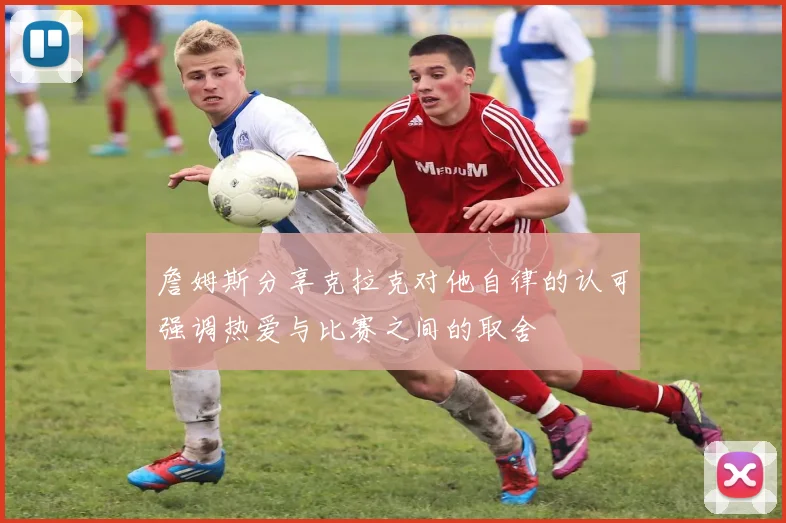 詹姆斯分享克拉克对他自律的认可强调热爱与比赛之间的取舍