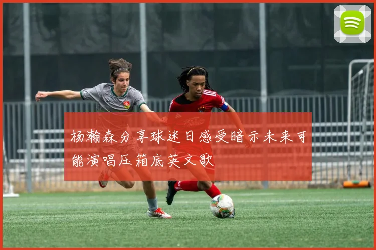 杨瀚森分享球迷日感受暗示未来可能演唱压箱底英文歌
