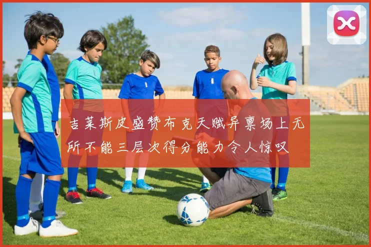 吉莱斯皮盛赞布克天赋异禀场上无所不能三层次得分能力令人惊叹