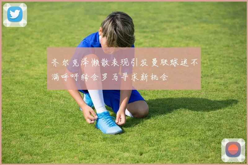 齐尔克泽懒散表现引发曼联球迷不满呼吁转会罗马寻求新机会