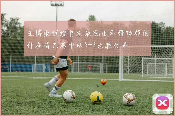 王博豪连续首发表现出色帮助邓伯什在荷乙赛中以5-2大胜对手