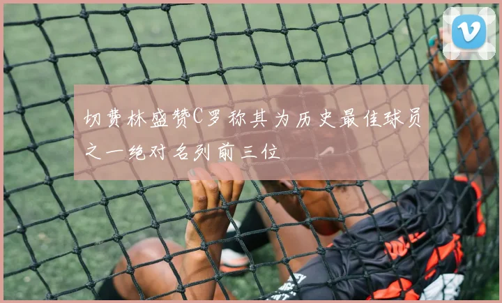 切费林盛赞C罗称其为历史最佳球员之一绝对名列前三位