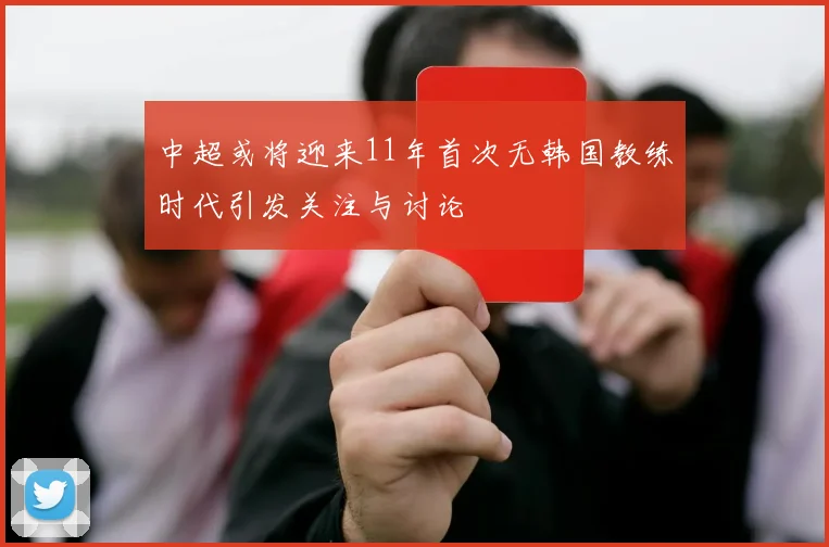 中超或将迎来11年首次无韩国教练时代引发关注与讨论
