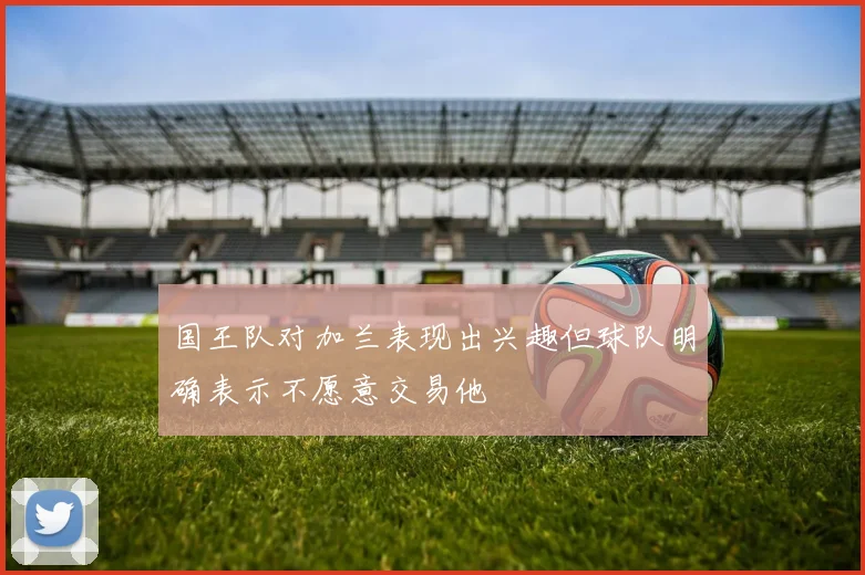 国王队对加兰表现出兴趣但球队明确表示不愿意交易他