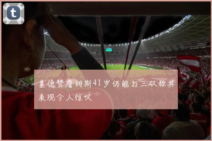 基德赞詹姆斯41岁仍能打三双称其表现令人惊叹