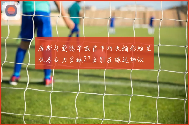 唐斯与爱德华兹首节对决精彩纷呈双方合力贡献27分引发球迷热议