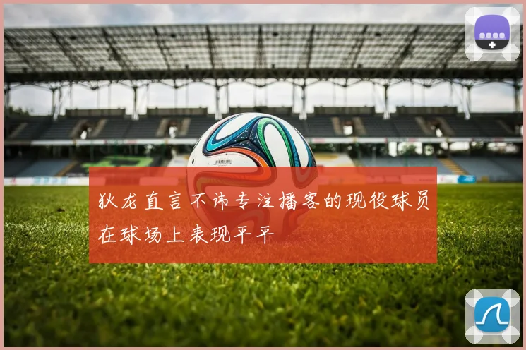 狄龙直言不讳专注播客的现役球员在球场上表现平平