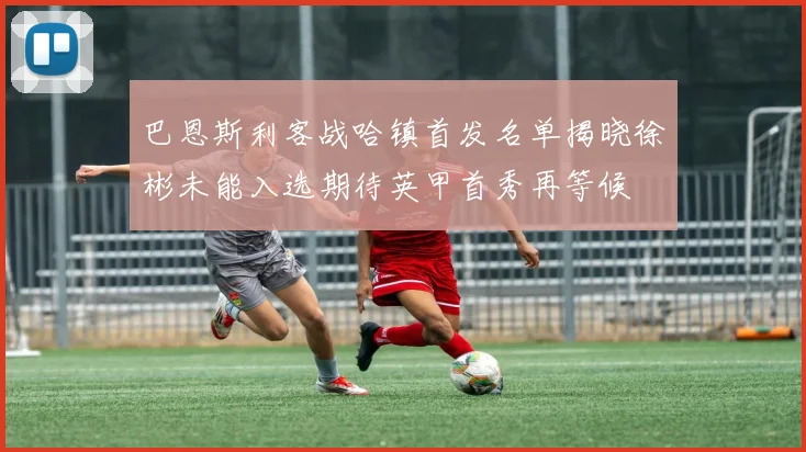 巴恩斯利客战哈镇首发名单揭晓徐彬未能入选期待英甲首秀再等候