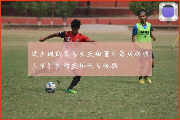 波杰姆斯基与女友甜蜜合影庆祝情人节引发网友热议与祝福