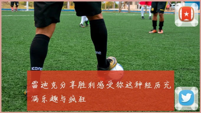 雷迪克分享胜利感受称这种经历充满乐趣与疯狂