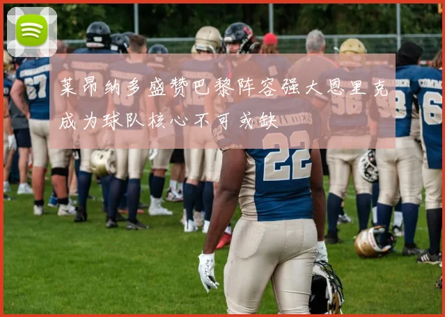 莱昂纳多盛赞巴黎阵容强大恩里克成为球队核心不可或缺