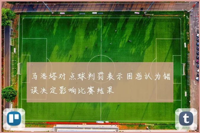 马洛塔对点球判罚表示困惑认为错误决定影响比赛结果